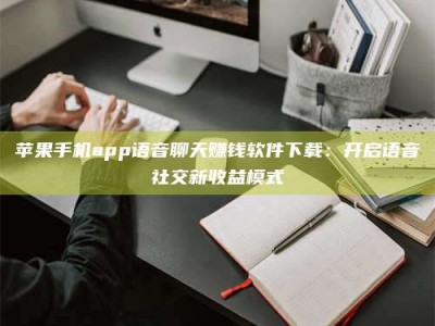 文山苹果手机app语音聊天赚钱软件下载：开启语音社交新收益模式